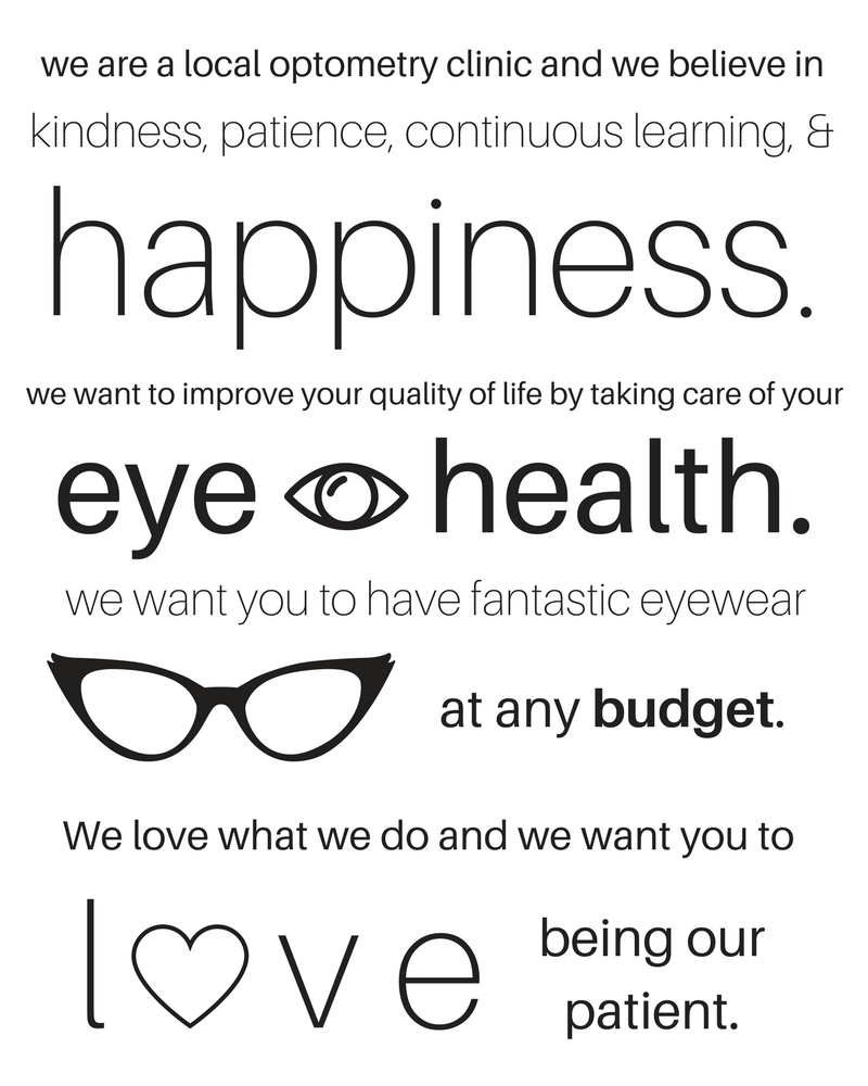 We are a local optometry clinic and we believe in kindness, patience, continuous learning & happiness. We want to improve your quality of life by taking care of your eye health. We want you to have fantastic eyewear at any budget. We love what we do and we want you to love being our patient.